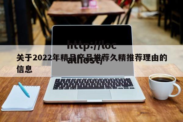 关于2022年精品产品推荐久精推荐理由的信息